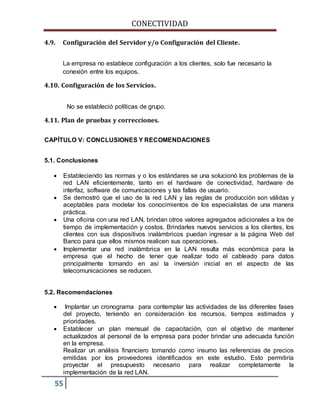 CONECTIVIDAD 
4.9. Configuración del Servidor y/o Configuración del Cliente. 
La empresa no establece configuración a los clientes, solo fue necesario la 
conexión entre los equipos. 
4.10. Configuración de los Servicios. 
55 
No se estableció políticas de grupo. 
4.11. Plan de pruebas y correcciones. 
CAPÍTULO V: CONCLUSIONES Y RECOMENDACIONES 
5.1. Conclusiones 
 Estableciendo las normas y o los estándares se una solucionó los problemas de la 
red LAN eficientemente, tanto en el hardware de conectividad, hardware de 
interfaz, software de comunicaciones y las fallas de usuario. 
 Se demostró que el uso de la red LAN y las reglas de producción son válidas y 
aceptables para modelar los conocimientos de los especialistas de una manera 
práctica. 
 Una oficina con una red LAN, brindan otros valores agregados adicionales a los de 
tiempo de implementación y costos. Brindarles nuevos servicios a los clientes, los 
clientes con sus dispositivos inalámbricos puedan ingresar a la página Web del 
Banco para que ellos mismos realicen sus operaciones. 
 Implementar una red inalámbrica en la LAN resulta más económica para la 
empresa que el hecho de tener que realizar todo el cableado para datos 
principalmente tomando en así la inversión inicial en el aspecto de las 
telecomunicaciones se reducen. 
5.2. Recomendaciones 
 Implantar un cronograma para contemplar las actividades de las diferentes fases 
del proyecto, teniendo en consideración los recursos, tiempos estimados y 
prioridades. 
 Establecer un plan mensual de capacitación, con el objetivo de mantener 
actualizados al personal de la empresa para poder brindar una adecuada función 
en la empresa. 
Realizar un análisis financiero tomando como insumo las referencias de precios 
emitidas por los proveedores identificados en este estudio. Esto permitiría 
proyectar el presupuesto necesario para realizar completamente la 
implementación de la red LAN. 
 
