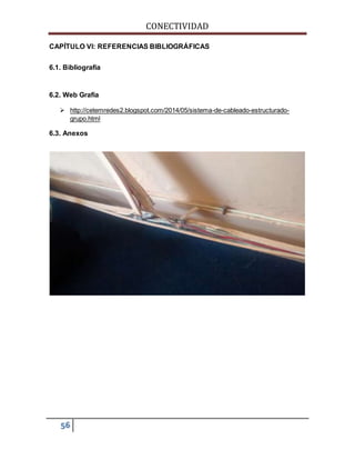 CONECTIVIDAD 
CAPÍTULO VI: REFERENCIAS BIBLIOGRÁFICAS 
6.1. Bibliografía 
6.2. Web Grafía 
 http://cetemredes2.blogspot.com/2014/05/sistema-de-cableado-estructurado-grupo. 
56 
html 
6.3. Anexos 
 