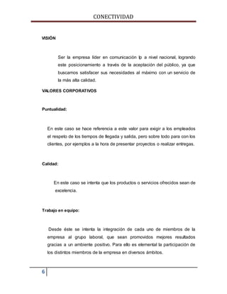 CONECTIVIDAD 
VISIÓN 
6 
Ser la empresa líder en comunicación Ip a nivel nacional, logrando 
este posicionamiento a través de la aceptación del público, ya que 
buscamos satisfacer sus necesidades al máximo con un servicio de 
la más alta calidad. 
VALORES CORPORATIVOS 
Puntualidad: 
En este caso se hace referencia a este valor para exigir a los empleados 
el respeto de los tiempos de llegada y salida, pero sobre todo para con los 
clientes, por ejemplos a la hora de presentar proyectos o realizar entregas. 
Calidad: 
En este caso se intenta que los productos o servicios ofrecidos sean de 
excelencia. 
Trabajo en equipo: 
Desde éste se intenta la integración de cada uno de miembros de la 
empresa al grupo laboral, que sean promovidos mejores resultados 
gracias a un ambiente positivo. Para ello es elemental la participación de 
los distintos miembros de la empresa en diversos ámbitos. 
 