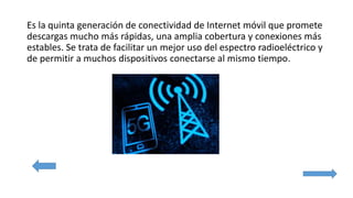 Es la quinta generación de conectividad de Internet móvil que promete
descargas mucho más rápidas, una amplia cobertura y conexiones más
estables. Se trata de facilitar un mejor uso del espectro radioeléctrico y
de permitir a muchos dispositivos conectarse al mismo tiempo.
 