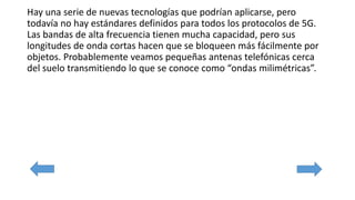 Hay una serie de nuevas tecnologías que podrían aplicarse, pero
todavía no hay estándares definidos para todos los protocolos de 5G.
Las bandas de alta frecuencia tienen mucha capacidad, pero sus
longitudes de onda cortas hacen que se bloqueen más fácilmente por
objetos. Probablemente veamos pequeñas antenas telefónicas cerca
del suelo transmitiendo lo que se conoce como “ondas milimétricas”.
 