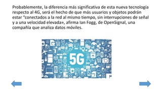 Probablemente, la diferencia más significativa de esta nueva tecnología
respecto al 4G, será el hecho de que más usuarios y objetos podrán
estar “conectados a la red al mismo tiempo, sin interrupciones de señal
y a una velocidad elevada», afirma Ian Fogg, de OpenSignal, una
compañía que analiza datos móviles.
 