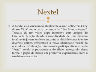 Nextel
                        
o A Nextel está vinculando atualmente a ação online “O Clipe
  da sua Vida” como parte da campanha “Seu Mundo Agora”.
  Trata-se de um vídeo clipe interativo com amigos do
  Facebook. A ação aborda a conectividade de uma maneira
  totalmente jovem, onde se encontra a ideia de conexão entre
  diversos clubes, reforçando a nova identidade visual da
  operadora. Nesta ação o internauta participa ativamente da
  “festa”, sendo o protagonista do filme, reforçando desta
  forma o papel da marca em promover experiências entre o
  usuário e suas redes.
 