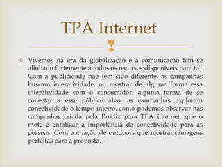 TPA Internet
                   
o Vivemos na era da globalização e a comunicação tem se
  alinhado fortemente a todos os recursos disponíveis para tal.
  Com a publicidade não tem sido diferente, as campanhas
  buscam interatividade, ou mostrar de alguma forma essa
  interatividade com o consumidor, alguma forma de se
  conectar a esse público alvo, as campanhas exploram
  conectividade o tempo inteiro, como podemos observar nas
  campanhas criada pela Prodiz para TPA internet, que o
  mote é enfatizar a importância da conectividade para as
  pessoas. Com a criação de outdoors que mostram imagens
  perfeitas para a proposta.
 