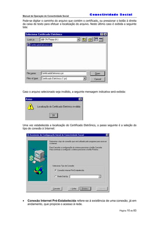 Manual de Operação do Conectividade Social
Página 10 de 83
Pode-se digitar o caminho do arquivo que contém o certificado, ou pressionar o botão à direita
da caixa de texto para efetuar a localização do arquivo. Neste último caso é exibida a seguinte
tela:
Caso o arquivo selecionado seja inválido, a seguinte mensagem indicativa será exibida:
Uma vez estabelecida a localização do Certificado Eletrônico, o passo seguinte é a seleção do
tipo de conexão à Internet:
• Conexão Internet Pré-Estabelecida refere-se à existência de uma conexão, já em
andamento, que propicie o acesso à rede.
 
