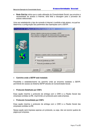 Manual de Operação do Conectividade Social
Página 11 de 83
• Rede Dial-Up indica que a cada utilização do Conectividade Social, que envolva a
necessidade de acesso à Internet, será feita a discagem para o provedor de
acesso selecionado.
Uma vez estabelecido o tipo de conexão à Internet, é exibida a tela abaixo, na qual se
determina a configuração dos parâmetos das Operações com o SEFIP.
• Caminho onde o SEFIP está instalado
Possibilita o estabelecimento do caminho onde se encontra instalado o SEFIP,
permitindo ter acesso ao Sistema SEFIP através do Conectividade Social.
• Protocolo Detalhado por CNPJ
Essa opção imprime o protocolo de entrega com o CNPJ e a Razão Social das
empresas contidas na RE, imprimindo um protocolo para cada empresa.
• Protocolo Consolidado por CNPJ
Essa opção imprime o protocolo de entrega com o CNPJ e a Razão Social das
empresas contidas na RE.
Nessa opção será impresso apenas um protocolo, ou seja, não vai ocorrer quebra de
página por empresa.
 