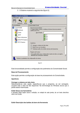 Manual de Operação do Conectividade Social
Página 14 de 83
2. O Sistema mostrará a seguinte tela (figura 5):
figura 5
Esta funcionalidade permite a configuração dos parâmetros do Conectividade Social.
Base de Processamento
Esta opção permite a configuração da base de processamento do Conectividade.
Aparência
Carregar o sistema em tela cheia
Selecionando-se esta opção, especifica-se que o programa, ao ser carregado,
ocupará toda a área de tela disponível. Na terminologia do Windows diz-se que a
janela estará maximizada.
Exibir Dicas nos formulários
A ativação desta opção causa a exibição, no rodapé de cada janela, de um texto descritivo
sobre sua função.
Exibir Descrição dos botões da barra de ferramenta
 