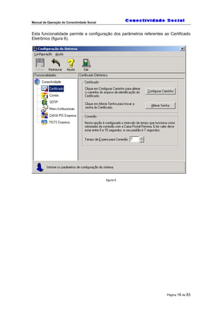 Manual de Operação do Conectividade Social
Página 16 de 83
Esta funcionalidade permite a configuração dos parâmetros referentes ao Certificado
Eletrônico (figura 6).
figura 6
 