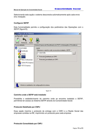 Manual de Operação do Conectividade Social
Página 19 de 83
Selecionando esta opção o sistema desconecta automaticamente após cada envio
e/ou recepção.
Configurar SEFIP
Esta funcionalidade permite a configuração dos parâmetros das Operações com o
SEFIP (figura10).
figura 10
Caminho onde o SEFIP está instalado
Possibilita o estabelecimento do caminho onde se encontra instalado o SEFIP,
permitindo ter acesso ao Sistema SEFIP através do Conectividade Social.
Protocolo Detalhado por CNPJ
Essa opção imprime o protocolo de entrega com o CNPJ e a Razão Social das
empresas contidas na RE, imprimindo um protocolo para cada empresa.
Protocolo Consolidado por CNPJ
 