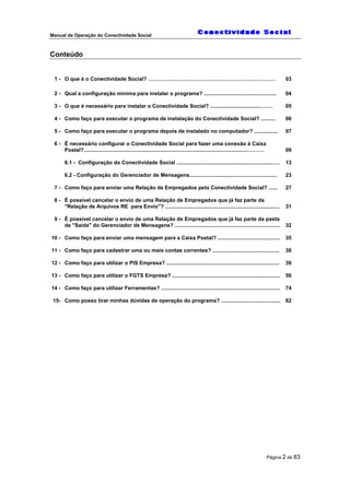 Manual de Operação do Conectividade Social
Página 2 de 83
Conteúdo
1 - O que é o Conectividade Social? ……………………………………………………………… 03
2 - Qual a configuração mínima para instalar o programa? ................................................. 04
3 - O que é necessário para instalar o Conectividade Social? ..................................……. 05
4 - Como faço para executar o programa de instalação do Conectividade Social? .......... 06
5 - Como faço para executar o programa depois de instalado no computador? ................ 07
6 - É necessário configurar o Conectividade Social para fazer uma conexão à Caixa
Postal?...............................................................................................................………
6.1 - Configuração do Conectividade Social .................................................................….
6.2 - Configuração do Gerenciador de Mensagens...........................................................
09
13
23
7 - Como faço para enviar uma Relação de Empregados pelo Conectividade Social? ...... 27
8 - É possível cancelar o envio de uma Relação de Empregados que já faz parte da
"Relação de Arquivos RE para Envio"? ............................................................................. 31
9 - É possível cancelar o envio de uma Relação de Empregados que já faz parte da pasta
de "Saída" do Gerenciador de Mensagens? ....................................................................... 32
10 - Como faço para enviar uma mensagem para a Caixa Postal? .......................................... 35
11 - Como faço para cadastrar uma ou mais contas correntes? ............................................. 38
12 - Como faço para utilizar o PIS Empresa? ............................................................................ 39
13 - Como faço para utilizar o FGTS Empresa? ......................................................................... 56
14 - Como faço para utilizar Ferramentas? ................................................................................ 74
15- Como posso tirar minhas dúvidas de operação do programa? ........................................ 82
 