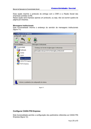 Manual de Operação do Conectividade Social
Página 20 de 83
Essa opção imprime o protocolo de entrega com o CNPJ e a Razão Social das
empresas contidas na RE.
Nessa opção será impresso apenas um protocolo, ou seja, não vai ocorrer quebra de
página por empresa.
Mensagens Institucionais
Esta funcionalidade informa o endereço do servidor de mensagens institucionais
(figura 11).
figura 11
Configurar CAIXA PIS Empresa
Esta funcionalidade permite a configuração dos parâmetros referentes ao CAIXA PIS
Empresa (figura 12).
 