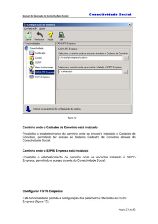 Manual de Operação do Conectividade Social
Página 21 de 83
figura 12
Caminho onde o Cadastro de Convênio está instalado
Possibilita o estabelecimento do caminho onde se encontra instalado o Cadastro de
Convênio, permitindo ter acesso ao Sistema Cadastro de Convênio através do
Conectividade Social.
Caminho onde o SXPIS Empresa está instalado
Possibilita o estabelecimento do caminho onde se encontra instalado o SXPIS
Empresa, permitindo o acesso através do Conectividade Social.
Configurar FGTS Empresa
Esta funcionalidade permite a configuração dos parâmetros referentes ao FGTS
Empresa (figura 13).
 