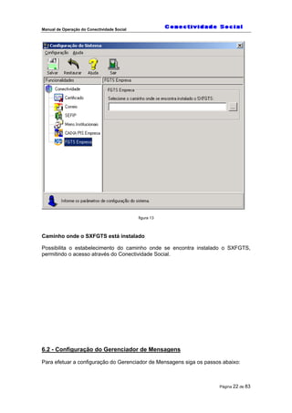 Manual de Operação do Conectividade Social
Página 22 de 83
figura 13
Caminho onde o SXFGTS está instalado
Possibilita o estabelecimento do caminho onde se encontra instalado o SXFGTS,
permitindo o acesso através do Conectividade Social.
6.2 - Configuração do Gerenciador de Mensagens
Para efetuar a configuração do Gerenciador de Mensagens siga os passos abaixo:
 