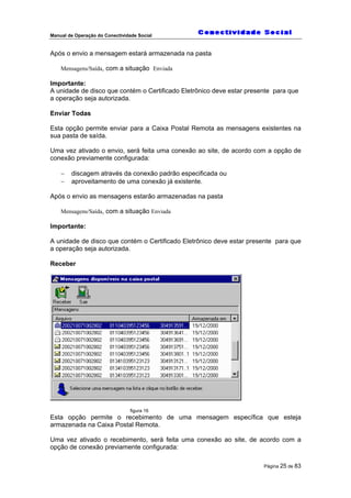 Manual de Operação do Conectividade Social
Página 25 de 83
Após o envio a mensagem estará armazenada na pasta
Mensagens/Saída, com a situação Enviada
Importante:
A unidade de disco que contém o Certificado Eletrônico deve estar presente para que
a operação seja autorizada.
Enviar Todas
Esta opção permite enviar para a Caixa Postal Remota as mensagens existentes na
sua pasta de saída.
Uma vez ativado o envio, será feita uma conexão ao site, de acordo com a opção de
conexão previamente configurada:
− discagem através da conexão padrão especificada ou
− aproveitamento de uma conexão já existente.
Após o envio as mensagens estarão armazenadas na pasta
Mensagens/Saída, com a situação Enviada
Importante:
A unidade de disco que contém o Certificado Eletrônico deve estar presente para que
a operação seja autorizada.
Receber
figura 16
Esta opção permite o recebimento de uma mensagem específica que esteja
armazenada na Caixa Postal Remota.
Uma vez ativado o recebimento, será feita uma conexão ao site, de acordo com a
opção de conexão previamente configurada:
 