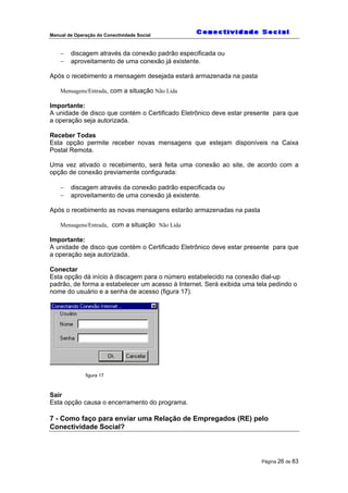 Manual de Operação do Conectividade Social
Página 26 de 83
− discagem através da conexão padrão especificada ou
− aproveitamento de uma conexão já existente.
Após o recebimento a mensagem desejada estará armazenada na pasta
Mensagens/Entrada, com a situação Não Lida
Importante:
A unidade de disco que contém o Certificado Eletrônico deve estar presente para que
a operação seja autorizada.
Receber Todas
Esta opção permite receber novas mensagens que estejam disponíveis na Caixa
Postal Remota.
Uma vez ativado o recebimento, será feita uma conexão ao site, de acordo com a
opção de conexão previamente configurada:
− discagem através da conexão padrão especificada ou
− aproveitamento de uma conexão já existente.
Após o recebimento as novas mensagens estarão armazenadas na pasta
Mensagens/Entrada, com a situação Não Lida
Importante:
A unidade de disco que contém o Certificado Eletrônico deve estar presente para que
a operação seja autorizada.
Conectar
Esta opção dá início à discagem para o número estabelecido na conexão dial-up
padrão, de forma a estabelecer um acesso à Internet. Será exibida uma tela pedindo o
nome do usuário e a senha de acesso (figura 17).
figura 17
Sair
Esta opção causa o encerramento do programa.
7 - Como faço para enviar uma Relação de Empregados (RE) pelo
Conectividade Social?
 