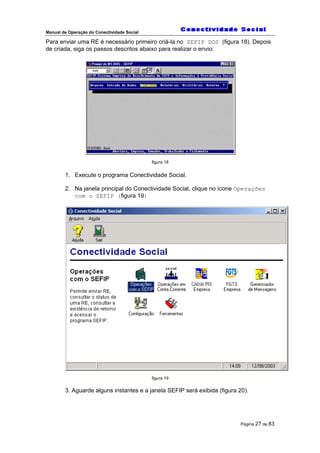 Manual de Operação do Conectividade Social
Página 27 de 83
Para enviar uma RE é necessário primeiro criá-la no SEFIP DOS (figura 18). Depois
de criada, siga os passos descritos abaixo para realizar o envio:
figura 18
1. Execute o programa Conectividade Social.
2. Na janela principal do Conectividade Social, clique no ícone Operações
com o SEFIP (figura 19)
figura 19
3. Aguarde alguns instantes e a janela SEFIP será exibida (figura 20).
 