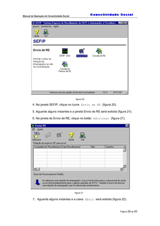 Manual de Operação do Conectividade Social
Página 28 de 83
figura 20
4. Na janela SEFIP, clique no ícone Envio de RE (figura 20).
5. Aguarde alguns instantes e a janela Envio de RE será exibida (figura 21).
6. Na janela de Envio de RE, clique no botão Adicionar (figura 21).
figura 21
7. Aguarde alguns instantes e a caixa Abrir será exibida (figura 22).
 