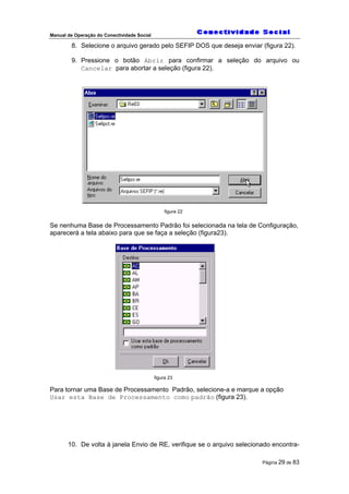 Manual de Operação do Conectividade Social
Página 29 de 83
8. Selecione o arquivo gerado pelo SEFIP DOS que deseja enviar (figura 22).
9. Pressione o botão Abrir para confirmar a seleção do arquivo ou
Cancelar para abortar a seleção (figura 22).
figura 22
Se nenhuma Base de Processamento Padrão foi selecionada na tela de Configuração,
aparecerá a tela abaixo para que se faça a seleção (figura23).
figura 23
Para tornar uma Base de Processamento Padrão, selecione-a e marque a opção
Usar esta Base de Processamento como padrão (figura 23).
10. De volta à janela Envio de RE, verifique se o arquivo selecionado encontra-
 