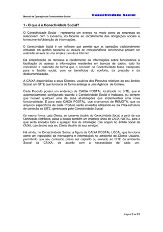 Manual de Operação do Conectividade Social
Página 3 de 83
1 - O que é o Conectividade Social?
O Conectividade Social - representa um avanço no modo como as empresas se
relacionam com o Governo, no tocante ao recolhimento das obrigações sociais e
fornecimento/obtenção de informações.
O Conectividade Social é um software que permite que as operações tradicionalmente
efetuadas em guichês bancários ou através de correspondência convencional possam ser
realizadas através de uma simples conexão à Internet.
Da simplificação de remessa e recebimento de informações sobre funcionários à
facilitação do acesso a informações residentes em bancos de dados, tudo foi
concebido e realizado de forma que o conceito de Conectividade fosse transposto
para o âmbito social, com os benefícios do conforto, da precisão e da
desburocratização.
A CAIXA disponibiliza a seus Clientes, usuários dos Produtos relativos ao seu âmbito
Social, um SITE que funciona de forma análoga a uma Agência de Correio.
Cada Produto possui um endereço de CAIXA POSTAL localizada no SITE, que é
automaticamente configurado quando o Conectividade Social é instalado, ou sempre
que houver qualquer uma de suas atualizações que implementem uma nova
funcionalidade. É para esta CAIXA POSTAL, que chamamos de REMOTA, que os
arquivos específicos de cada Produto serão enviados utilizando-se da infra-estrutura
de conexão ao SITE, gerenciada pelo Conectividade Social.
Da mesma forma, cada Cliente, ao tornar-se Usuário do Conectividade Social, a partir de sua
Certificação Eletrônico, passa a possuir também um endereço único de CAIXA POSTAL, para a
qual serão enviados todo e qualquer tipo de informação com origem no âmbito Social da
CAIXA, cujo destino seja seu Cliente Usuário de seus serviços.
Há ainda, no Conectividade Social, a figura da CAIXA POSTAL LOCAL que funciona
como um repositório de mensagens e informações no ambiente do Cliente Usuário,
permitindo que seu conteúdo possa ser captado ou enviado ao SITE do ambiente
Social da CAIXA, de acordo com a necessidade de cada um.
 