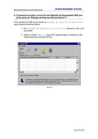 Manual de Operação do Conectividade Social
Página 31 de 83
8 - É possível cancelar o envio de uma Relação de Empregados (RE) que
já faz parte da "Relação de Arquivos RE para Envio"?
Para cancelar uma RE que já consta na Relação de Arquivos RE para Envio
siga os passos descritos abaixo:
1. Na Relação de Arquivos RE para Envio, selecione a RE a ser
cancelada.
2. Clique no botão Remover (figura 25). Aguarde alguns instantes e a RE
selecionada será removida da lista.
figura 25
 