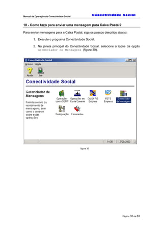 Manual de Operação do Conectividade Social
Página 35 de 83
10 - Como faço para enviar uma mensagem para Caixa Postal?
Para enviar mensagens para a Caixa Postal, siga os passos descritos abaixo:
1. Execute o programa Conectividade Social.
2. Na janela principal do Conectividade Social, selecione o ícone da opção
Gerenciador de Mensagens (figura 30).
figura 30
 