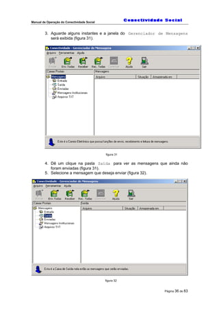 Manual de Operação do Conectividade Social
Página 36 de 83
3. Aguarde alguns instantes e a janela do Gerenciador de Mensagens
será exibida (figura 31).
figura 31
4. Dê um clique na pasta Saída para ver as mensagens que ainda não
foram enviadas (figura 31).
5. Selecione a mensagem que deseja enviar (figura 32).
figura 32
 