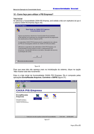 Manual de Operação do Conectividade Social
Página 39 de 83
12 - Como faço para utilizar o PIS Empresa?
Tela Inicial
Ao selecionar a funcionalidade CAIXA PIS Empresa, será exibida a tela com explicativo do que é
o sistema CAIXA PIS Empresa (figura 36).
figura 36
Para que essa tela não apareça mais na inicialização do sistema, clique na opção
“Não mostrar esta tela novamente’’.
Esta é a tela inicial da funcionalidade CAIXA PIS Empresa. Ela é composta pelas
aplicações Envia/Recebe Arquivos, Convênio e SXPIS (figura 37).
figura 37
 