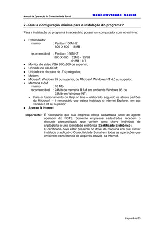 Manual de Operação do Conectividade Social
Página 4 de 83
2 - Qual a configuração mínima para a instalação do programa?
Para a instalação do programa é necessário possuir um computador com no mínimo:
• Processador
mínimo : Pentium100MHZ
800 X 600 16MB
recomendável : Pentium 166MHZ
800 X 600 32MB - 95/98
64MB - NT
• Monitor de vídeo VGA 800x600 ou superior;
• Unidade de CD-ROM;
• Unidade de disquete de 3½ polegadas;
• Modem;
• Microsoft Windows 95 ou superior, ou Microsoft Windows NT 4.0 ou superior;
• Memória RAM
mínimo : 16 Mb
recomendável : 24Mb de memória RAM em ambiente Windows 95 ou
32Mb em Windows NT;
• Para o funcionamento do Help on line -- elaborado segundo os atuais padrões
da Microsoft -- é necessário que esteja instalado o Internet Explorer, em sua
versão 3.01 ou superior;
• Acesso à Internet.
Importante: É necessário que sua empresa esteja cadastrada junto ao agente
operador do FGTS. Somente empresas cadastradas recebem o
disquete personalizado que contém uma chave individual de
criptografia e uma identidade eletrônica (Certificado Eletrônico).
O certificado deve estar presente no drive da máquina em que estiver
instalado o aplicativo Conectividade Social em todas as operações que
envolvem transferência de arquivos através da Internet.
 