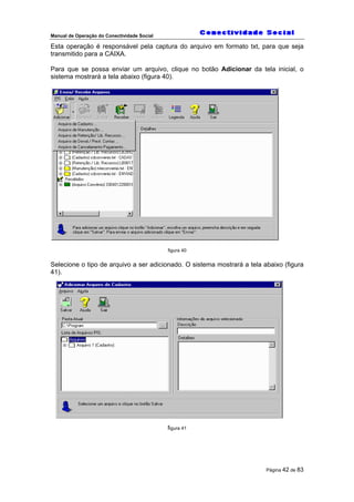 Manual de Operação do Conectividade Social
Página 42 de 83
Esta operação é responsável pela captura do arquivo em formato txt, para que seja
transmitido para a CAIXA.
Para que se possa enviar um arquivo, clique no botão Adicionar da tela inicial, o
sistema mostrará a tela abaixo (figura 40).
figura 40
Selecione o tipo de arquivo a ser adicionado. O sistema mostrará a tela abaixo (figura
41).
figura 41
 