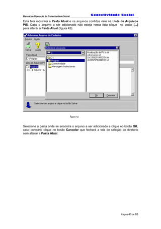 Manual de Operação do Conectividade Social
Página 43 de 83
Esta tela mostrará a Pasta Atual e os arquivos contidos nele na Lista de Arquivos
PIS. Caso o arquivo a ser adicionado não esteja nesta lista clique no botão [...]
para alterar a Pasta Atual (figura 42).
figura 42
Selecione a pasta onde se encontra o arquivo a ser adicionado e clique no botão OK,
caso contrário clique no botão Cancelar que fechará a tela de seleção do diretório
sem alterar a Pasta Atual.
 