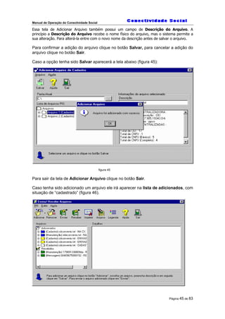 Manual de Operação do Conectividade Social
Página 45 de 83
Essa tela de Adicionar Arquivo também possui um campo de Descrição do Arquivo. A
princípio a Descrição do Arquivo recebe o nome físico do arquivo, mas o sistema permite a
sua alteração. Para alterá-la entre com o novo nome da descrição antes de salvar o arquivo.
Para confirmar a adição do arquivo clique no botão Salvar, para cancelar a adição do
arquivo clique no botão Sair.
Caso a opção tenha sido Salvar aparecerá a tela abaixo (figura 45):
figura 45
Para sair da tela de Adicionar Arquivo clique no botão Sair.
Caso tenha sido adicionado um arquivo ele irá aparecer na lista de adicionados, com
situação de “cadastrado” (figura 46).
 