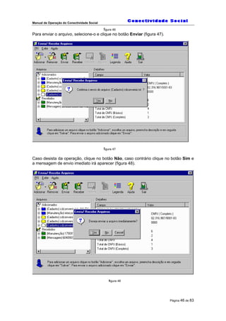 Manual de Operação do Conectividade Social
Página 46 de 83
figura 46
Para enviar o arquivo, selecione-o e clique no botão Enviar (figura 47).
figura 47
Caso desista da operação, clique no botão Não, caso contrário clique no botão Sim e
a mensagem de envio imediato irá aparecer (figura 48).
figura 48
 