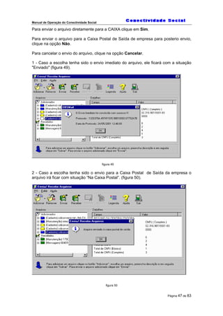Manual de Operação do Conectividade Social
Página 47 de 83
Para enviar o arquivo diretamente para a CAIXA clique em Sim.
Para enviar o arquivo para a Caixa Postal de Saída de empresa para posterio envio,
clique na opção Não.
Para cancelar o envio do arquivo, clique na opção Cancelar.
1 - Caso a escolha tenha sido o envio imediato do arquivo, ele ficará com a situação
"Enviado" (figura 49).
figura 49
2 - Caso a escolha tenha sido o envio para a Caixa Postal de Saída da empresa o
arquivo irá ficar com situação “Na Caixa Postal”. (figura 50).
figura 50
 