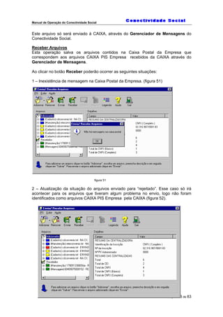 Manual de Operação do Conectividade Social
Página 48 de 83
Este arquivo só será enviado à CAIXA, através do Gerenciador de Mensagens do
Conectividade Social.
Receber Arquivos
Esta operação salva os arquivos contidos na Caixa Postal da Empresa que
correspondem aos arquivos CAIXA PIS Empresa recebidos da CAIXA através do
Gerenciador de Mensagens.
Ao clicar no botão Receber poderão ocorrer as seguintes situações:
1 – Inexistência de mensagem na Caixa Postal da Empresa. (figura 51)
figura 51
2 – Atualização da situação do arquivos enviado para “rejeitado”. Esse caso só irá
acontecer para os arquivos que tiveram algum problema no envio, logo não foram
identificados como arquivos CAIXA PIS Empresa pela CAIXA (figura 52).
 