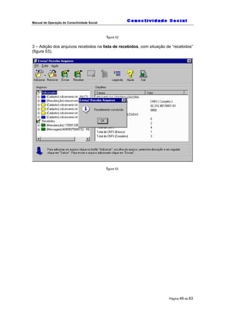 Manual de Operação do Conectividade Social
Página 49 de 83
figura 52
3 – Adição dos arquivos recebidos na lista de recebidos, com situação de “recebidos”
(figura 53).
figura 53
 