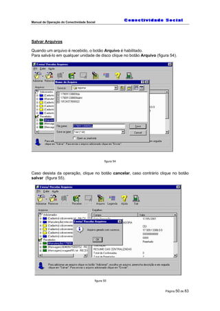 Manual de Operação do Conectividade Social
Página 50 de 83
Salvar Arquivos
Quando um arquivo é recebido, o botão Arquivo é habilitado.
Para salvá-lo em qualquer unidade de disco clique no botão Arquivo (figura 54).
figura 54
Caso desista da operação, clique no botão cancelar, caso contrário clique no botão
salvar (figura 55).
figura 55
 