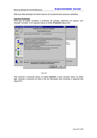 Manual de Operação do Conectividade Social
Página 51 de 83
Note que esta operação de salvar arquivo só é possível para arquivos recebidos.
Imprimir Protocolo
Para que se possa visualizar o protocolo de entrega, selecione um arquivo com
situação ”enviado” e em seguida clique no botão Protocolo (figura 56).
figura 56
Para imprimir o protocolo clique no botão imprimir e para cancelar clique no botão
sair. Quando o protocolo for para a fila de impressão será mostrada a seguinte tela
(figura 57):
 