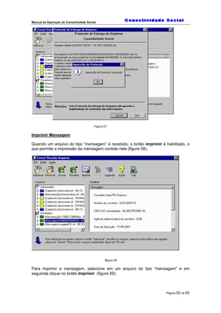Manual de Operação do Conectividade Social
Página 52 de 83
Figura 57
Imprimir Mensagem
Quando um arquivo do tipo “mensagem” é recebido, o botão imprimir é habilitado, o
que permite a impressão da mensagem contida nele (figura 58).
figura 58
Para imprimir a mensagem, selecione em um arquivo do tipo “mensagem” e em
seguinda clique no botão Imprimir (figura 59).
 