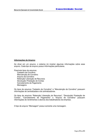 Manual de Operação do Conectividade Social
Página 54 de 83
Informações do Arquivo
Ao clicar em um arquivo, o sistema irá mostrar algumas informações sobre esse
arquivo. Cada tipo de arquivo possui informações particulares.
Possíveis tipos de arquivos:
Cadastro de Convênio
Manutenção de Convênio
Arquivo de Convênio
Retenção/ Liberação de Recursos
Devolução/ Prestação de Contas
Cancelamento de Pagamento
Mensagens
Os tipos de arquivos “Cadastro de Convênio” e “Manutenção de Convênio” possuem
informações de centralizadas e de centralizadoras.
Os tipos de arquivos “Retenção/ Liberação de Recursos”, “Devolução/ Prestação de
Contas”, “Cancelamento de Pagamento” e “Arquivo de Convênio” possuem
informações de rendimentos e abonos dos trabalhadores da empresa.
O tipo de arquivo “Mensagem” possui somente uma mensagem.
 