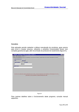 Manual de Operação do Conectividade Social
Página 55 de 83
Convênio
Esta aplicação permite cadastrar e efetuar manutenção de convênios, gerar arquivo
para envio e receber arquivos. utilizando o ambiente Conectividade Social, com
completa garantia de sigilo, além de emissão de protocolo de recebimento (figura 61).
Figura 61
Para maiores detalhes sobre o funcionamento deste programa, consulte manual
específico.
 
