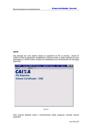 Manual de Operação do Conectividade Social
Página 56 de 83
SXPIS
Esta aplicação tem como objetivo atender ao pagamento do PIS na empresa, através de
crédito em folha de pagamento, possibilitando a empresa receber os dados cadastrais dos seus
empregados e à CAIXA receber os dados dos trabalhadores que eventualmente não são pagos
(figura 62).
figura 62
Para maiores detalhes sobre o funcionamento deste programa, consulte manual
específico.
 