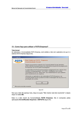 Manual de Operação do Conectividade Social
Página 57 de 83
13 - Como faço para utilizar o FGTS Empresa?
Tela Inicial
Ao selecionar a funcionalidade FGTS Empresa, será exibida a tela com explicativo do que é o
sistema FGTS Empresa (figura 63).
figura 63
Para que a tela não apareça mais, clique na opção "Não mostrar esta tela novamente" e depois
clique no botão OK.
Esta é a tela inicial da funcionalidade FGTS Empresa. Ela é composta pelas
aplicações Envia/Recebe Arquivos e SXFGTS (figura 64).
 