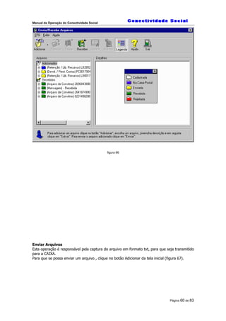 Manual de Operação do Conectividade Social
Página 60 de 83
figura 66
Enviar Arquivos
Esta operação é responsável pela captura do arquivo em formato txt, para que seja transmitido
para a CAIXA.
Para que se possa enviar um arquivo , clique no botão Adicionar da tela inicial (figura 67).
 