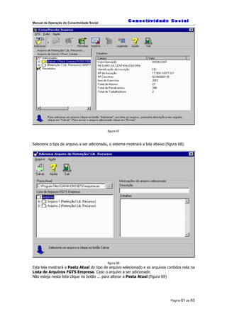 Manual de Operação do Conectividade Social
Página 61 de 83
figura 67
Selecione o tipo de arquivo a ser adicionado, o sistema mostrará a tela abaixo (figura 68).
figura 68
Esta tela mostrará a Pasta Atual do tipo de arquivo selecionado e os arquivos contidos nela na
Lista de Arquivos FGTS Empresa. Caso o arquivo a ser adicionado
Não esteja nesta lista clique no botão ... para alterar a Pasta Atual (figura 69)
 