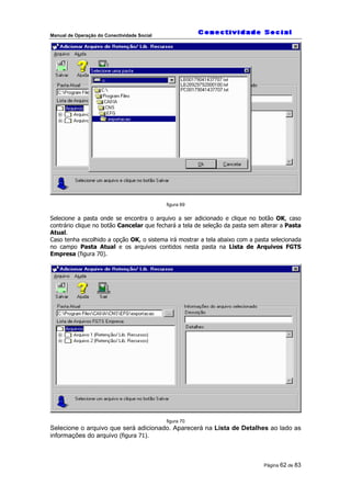 Manual de Operação do Conectividade Social
Página 62 de 83
figura 69
Selecione a pasta onde se encontra o arquivo a ser adicionado e clique no botão OK, caso
contrário clique no botão Cancelar que fechará a tela de seleção da pasta sem alterar a Pasta
Atual.
Caso tenha escolhido a opção OK, o sistema irá mostrar a tela abaixo com a pasta selecionada
no campo Pasta Atual e os arquivos contidos nesta pasta na Lista de Arquivos FGTS
Empresa (figura 70).
figura 70
Selecione o arquivo que será adicionado. Aparecerá na Lista de Detalhes ao lado as
informações do arquivo (figura 71).
 