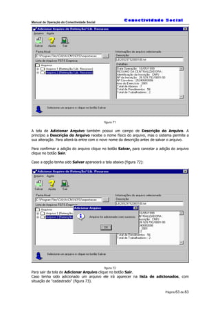 Manual de Operação do Conectividade Social
Página 63 de 83
figura 71
A tela de Adicionar Arquivo também possui um campo de Descrição do Arquivo. A
princípio a Descrição do Arquivo recebe o nome físico do arquivo, mas o sistema permite a
sua alteração. Para alterá-la entre com o novo nome da descrição antes de salvar o arquivo.
Para confirmar a adição do arquivo clique no botão Salvar, para cancelar a adição do arquivo
clique no botão Sair.
Caso a opção tenha sido Salvar aparecerá a tela abaixo (figura 72):
figura 72
Para sair da tela de Adicionar Arquivo clique no botão Sair.
Caso tenha sido adicionado um arquivo ele irá aparecer na lista de adicionados, com
situação de "cadastrado" (figura 73).
 