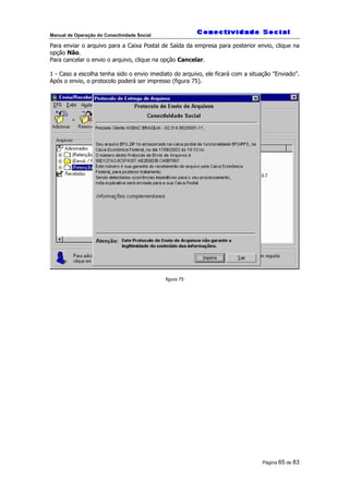 Manual de Operação do Conectividade Social
Página 65 de 83
Para enviar o arquivo para a Caixa Postal de Saída da empresa para posterior envio, clique na
opção Não.
Para cancelar o envio o arquivo, clique na opção Cancelar.
1 - Caso a escolha tenha sido o envio imediato do arquivo, ele ficará com a situação "Enviado".
Após o envio, o protocolo poderá ser impresso (figura 75).
figura 75
 