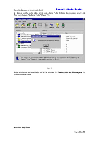 Manual de Operação do Conectividade Social
Página 66 de 83
2 - Caso a escolha tenha sido o envio para a Caixa Postal de Saída da empresa o arquivo irá
ficar com situação "Na Caixa Postal" (figura 76).
figura 76
Este arquivo só será enviado à CAIXA, através do Gerenciador de Mensagens do
Conectividade Social.
Receber Arquivos
 