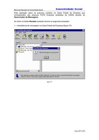Manual de Operação do Conectividade Social
Página 67 de 83
Esta operação salva os arquivos contidos na Caixa Postal da Empresa que
correspondem aos arquivos FGTS Empresa recebidos da CAIXA através do
Gerenciador de Mensagens.
Ao clicar no botão Receber poderão ocorrer as seguintes situações:
1 – Inexistência de mensagem na Caixa Postal da Empresa (figura 77).
figura 77
 