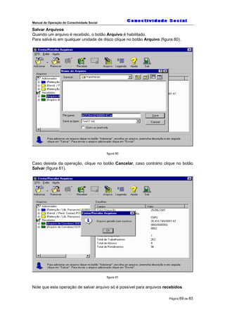 Manual de Operação do Conectividade Social
Página 69 de 83
Salvar Arquivos
Quando um arquivo é recebido, o botão Arquivo é habilitado.
Para salvá-lo em qualquer unidade de disco clique no botão Arquivo (figura 80).
figura 80
Caso desista da operação, clique no botão Cancelar, caso contrário clique no botão
Salvar (figura 81).
figura 81
Note que esta operação de salvar arquivo só é possível para arquivos recebidos.
 